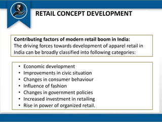 RETAIL CONCEPT DEVELOPMENT
Contributing factors of modern retail boom in India:
The driving forces towards development of apparel retail in
India can be broadly classified into following categories:
• Economic development
• Improvements in civic situation
• Changes in consumer behaviour
• Influence of fashion
• Changes in government policies
• Increased investment in retailing
• Rise in power of organized retail.
 