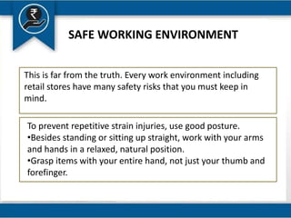 SAFE WORKING ENVIRONMENT
This is far from the truth. Every work environment including
retail stores have many safety risks that you must keep in
mind.
To prevent repetitive strain injuries, use good posture.
•Besides standing or sitting up straight, work with your arms
and hands in a relaxed, natural position.
•Grasp items with your entire hand, not just your thumb and
forefinger.
 