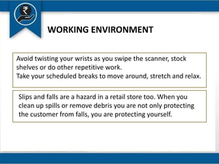 WORKING ENVIRONMENT
Avoid twisting your wrists as you swipe the scanner, stock
shelves or do other repetitive work.
Take your scheduled breaks to move around, stretch and relax.
Slips and falls are a hazard in a retail store too. When you
clean up spills or remove debris you are not only protecting
the customer from falls, you are protecting yourself.
 