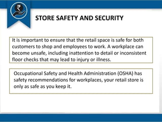 STORE SAFETY AND SECURITY
It is important to ensure that the retail space is safe for both
customers to shop and employees to work. A workplace can
become unsafe, including inattention to detail or inconsistent
floor checks that may lead to injury or illness.
Occupational Safety and Health Administration (OSHA) has
safety recommendations for workplaces, your retail store is
only as safe as you keep it.
 