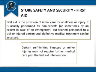 STORE SAFETY AND SECURITY - FIRST
AID
First aid is the provision of initial care for an illness or injury. It
is usually performed by non-experts (or sometimes by an
expert in case of an emergency), but trained personnel to a
sick or injured person until definitive medical treatment can be
accessed.
Certain self-limiting illnesses or minor
injuries may not require further medical
care past the first aid intervention.
 