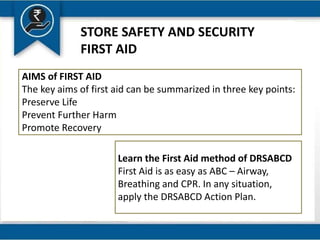 STORE SAFETY AND SECURITY
FIRST AID
AIMS of FIRST AID
The key aims of first aid can be summarized in three key points:
Preserve Life
Prevent Further Harm
Promote Recovery
Learn the First Aid method of DRSABCD
First Aid is as easy as ABC – Airway,
Breathing and CPR. In any situation,
apply the DRSABCD Action Plan.
 