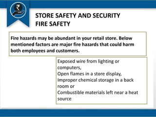 STORE SAFETY AND SECURITY
FIRE SAFETY
Fire hazards may be abundant in your retail store. Below
mentioned factors are major fire hazards that could harm
both employees and customers.
Exposed wire from lighting or
computers,
Open flames in a store display,
Improper chemical storage in a back
room or
Combustible materials left near a heat
source
 
