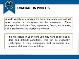EVACUATION PROCESS
A wide variety of emergencies both man-made and natural
may require a workplace to be evacuated. These
emergencies include - fires, explosions, floods, earthquake,
civil disturbances and workplace violence.
If a fire occurs in your store you may have to get out in
dark and difficult conditions. This can be especially
challenging if your colleagues and customers are
females, children, older or infirm.
 