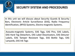 SECURITY SYSTEM AND PROCEDURES
In this unit we will discuss about Security Guards & Security
Bars, Electronic Article Surveillance (EAS), Radio Frequency
Identification, (RFID) Systems, Electro-magnetic Systems.
Acousto-magnetic Systems, EAS Tags, EAS Pins, EAS Labels,
EAS Hard Tag Detachers, EAS Label Deactivators, EAS Detuner
Labels, EAS Tamper Resistant Tags, EAS Bottle Tags, EAS
Lanyards, EAS Ink Tags
 