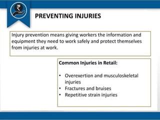 PREVENTING INJURIES
Injury prevention means giving workers the information and
equipment they need to work safely and protect themselves
from injuries at work.
Common Injuries in Retail:
• Overexertion and musculoskeletal
injuries
• Fractures and bruises
• Repetitive strain injuries
 