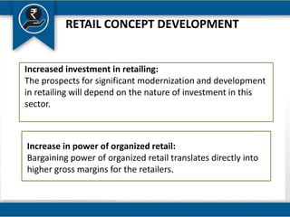 RETAIL CONCEPT DEVELOPMENT
Increased investment in retailing:
The prospects for significant modernization and development
in retailing will depend on the nature of investment in this
sector.
Increase in power of organized retail:
Bargaining power of organized retail translates directly into
higher gross margins for the retailers.
 