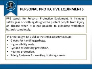 PERSONAL PROTECTIVE EQUIPMENTS
PPE stands for Personal Protective Equipment. It includes
safety gear or clothing designed to protect people from injury
or disease when it is not possible to eliminate workplace
hazards completely.
PPE that might be used in the retail industry include:
• Gloves for handling garbage.
• High-visibility vests.
• Eye and respiratory protection.
• Hearing protection.
• Safety footwear for working in storage areas .
 