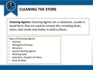 CLEANING THE STORE
Cleaning Agents: Cleaning Agents are a substance, usually in
liquid form, that are used to remove dirt, including dusts,
stains, bad smells and clutter in solid surfaces.
Types of Cleaning Agents:
• Solvents
• Detergents & Soaps
• Abrasives
• Liquid Cleaning Agents
• Washing Soda
• Soda Bars, Powders & Flakes
• Acids & Alkali
 