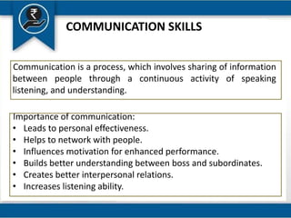 COMMUNICATION SKILLS
Communication is a process, which involves sharing of information
between people through a continuous activity of speaking
listening, and understanding.
Importance of communication:
• Leads to personal effectiveness.
• Helps to network with people.
• Influences motivation for enhanced performance.
• Builds better understanding between boss and subordinates.
• Creates better interpersonal relations.
• Increases listening ability.
 