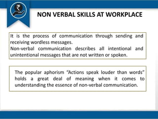 NON VERBAL SKILLS AT WORKPLACE
It is the process of communication through sending and
receiving wordless messages.
Non-verbal communication describes all intentional and
unintentional messages that are not written or spoken.
The popular aphorism “Actions speak louder than words”
holds a great deal of meaning when it comes to
understanding the essence of non-verbal communication.
 