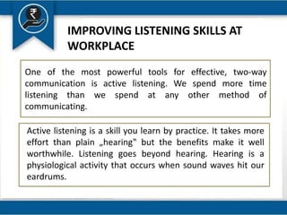 IMPROVING LISTENING SKILLS AT
WORKPLACE
One of the most powerful tools for effective, two-way
communication is active listening. We spend more time
listening than we spend at any other method of
communicating.
Active listening is a skill you learn by practice. It takes more
effort than plain „hearing‟ but the benefits make it well
worthwhile. Listening goes beyond hearing. Hearing is a
physiological activity that occurs when sound waves hit our
eardrums.
 