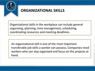ORGANIZATIONAL SKILLS
Organizational skills in the workplace can include general
organizing, planning, time management, scheduling,
coordinating resources and meeting deadlines.
An organizational skill is one of the most important
transferable job skills a worker can possess. Companies need
workers who can stay organized and focus on the projects at
hand.
 