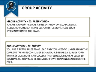 GROUP ACTIVITY
GROUP ACTIVITY – 01: PRESENTATION
CREATE A GROUP PREPARE A PRESENTATION ON GLOBAL RETAIL
SCENARIO VS INDIAN RETAIL SCENARIO. DEMONSTRATE YOUR
PRESENTATION TO THE CLASS.
GROUP ACTIVITY – 02: SURVEY
YOU ARE A RETAIL SALES TEAM LEAD AND YOU NEED TO UNDERSTAND THE
CURRENT TREND IN CONSUMER BEHAVIOUR. PREPARE A SURVEY FORM
WITH KEY QUESTIONS AND COLLECT THE FEEDBACK FROM AT LEAST 10
CUSTOMERS. THEY MAY BE FROMYOUR OWN TRAINING CENTER OR THE
PEER.
 