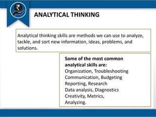 ANALYTICAL THINKING
Analytical thinking skills are methods we can use to analyze,
tackle, and sort new information, ideas, problems, and
solutions.
Some of the most common
analytical skills are:
Organization, Troubleshooting
Communication, Budgeting
Reporting, Research
Data analysis, Diagnostics
Creativity, Metrics,
Analyzing.
 