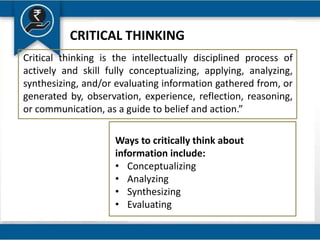 Critical thinking is the intellectually disciplined process of
actively and skill fully conceptualizing, applying, analyzing,
synthesizing, and/or evaluating information gathered from, or
generated by, observation, experience, reflection, reasoning,
or communication, as a guide to belief and action.”
Ways to critically think about
information include:
• Conceptualizing
• Analyzing
• Synthesizing
• Evaluating
CRITICAL THINKING
 