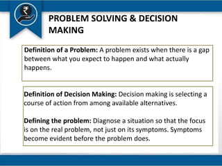 PROBLEM SOLVING & DECISION
MAKING
Definition of a Problem: A problem exists when there is a gap
between what you expect to happen and what actually
happens.
Definition of Decision Making: Decision making is selecting a
course of action from among available alternatives.
Defining the problem: Diagnose a situation so that the focus
is on the real problem, not just on its symptoms. Symptoms
become evident before the problem does.
 