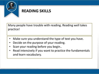 READING SKILLS
Many people have trouble with reading. Reading well takes
practice!
• Make sure you understand the type of text you have.
• Decide on the purpose of your reading.
• Scan your reading before you begin..
• Read intensively if you want to practice the fundamentals
and learn vocabulary.
 