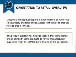 ORIENTATION TO RETAIL- OVERVIEW
The product typically has no price label in these small retail
shops; although some products do have a manufactured
suggested retail price (MSRP) pre-printed on the packaging.
Most Indian shopping happens in open markets or numerous
small grocery and retail shops. Access to the shelf or product
storage area is limited.
 