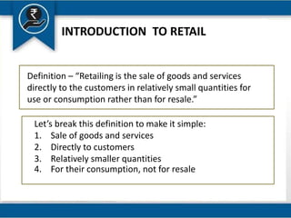INTRODUCTION TO RETAIL
Definition – “Retailing is the sale of goods and services
directly to the customers in relatively small quantities for
use or consumption rather than for resale.”
Let’s break this definition to make it simple:
1. Sale of goods and services
2. Directly to customers
3. Relatively smaller quantities
4. For their consumption, not for resale
 