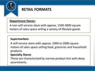 RETAIL FORMATS
Department Stores:
A non-self-service store with approx. 1500-3000 square
meters of sales space selling a variety of lifestyle goods.
Supermarkets
A self-service store with approx. 1000 to 2000 square
meters of sales space selling food, groceries and household
products.
Specialty Stores
These are characterized by narrow product line with deep
assortments.
 