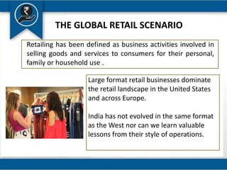 THE GLOBAL RETAIL SCENARIO
Retailing has been defined as business activities involved in
selling goods and services to consumers for their personal,
family or household use .
Large format retail businesses dominate
the retail landscape in the United States
and across Europe.
India has not evolved in the same format
as the West nor can we learn valuable
lessons from their style of operations.
 