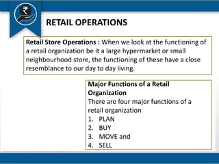RETAIL OPERATIONS
Retail Store Operations : When we look at the functioning of
a retail organization be it a large hypermarket or small
neighbourhood store, the functioning of these have a close
resemblance to our day to day living.
Major Functions of a Retail
Organization
There are four major functions of a
retail organization
1. PLAN
2. BUY
3. MOVE and
4. SELL
 