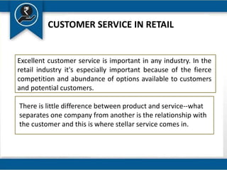 CUSTOMER SERVICE IN RETAIL
Excellent customer service is important in any industry. In the
retail industry it's especially important because of the fierce
competition and abundance of options available to customers
and potential customers.
There is little difference between product and service--what
separates one company from another is the relationship with
the customer and this is where stellar service comes in.
 