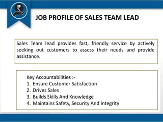 JOB PROFILE OF SALES TEAM LEAD
Sales Team lead provides fast, friendly service by actively
seeking out customers to assess their needs and provide
assistance.
Key Accountabilities :-
1. Ensure Customer Satisfaction
2. Drives Sales
3. Builds Skills And Knowledge
4. Maintains Safety, Security And Integrity
 