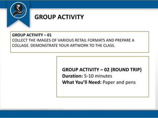 GROUP ACTIVITY
GROUP ACTIVITY – 01
COLLECT THE IMAGES OF VARIOUS RETAIL FORMATS AND PREPARE A
COLLAGE. DEMONSTRATE YOUR ARTWORK TO THE CLASS.
GROUP ACTIVITY – 02 (ROUND TRIP)
Duration: 5-10 minutes
What You’ll Need: Paper and pens
 