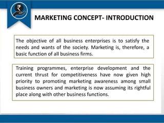 MARKETING CONCEPT- INTRODUCTION
The objective of all business enterprises is to satisfy the
needs and wants of the society. Marketing is, therefore, a
basic function of all business firms.
Training programmes, enterprise development and the
current thrust for competitiveness have now given high
priority to promoting marketing awareness among small
business owners and marketing is now assuming its rightful
place along with other business functions.
 