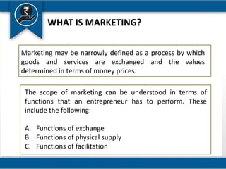 WHAT IS MARKETING?
Marketing may be narrowly defined as a process by which
goods and services are exchanged and the values
determined in terms of money prices.
The scope of marketing can be understood in terms of
functions that an entrepreneur has to perform. These
include the following:
A. Functions of exchange
B. Functions of physical supply
C. Functions of facilitation
 