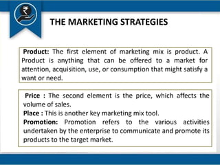 THE MARKETING STRATEGIES
Product: The first element of marketing mix is product. A
Product is anything that can be offered to a market for
attention, acquisition, use, or consumption that might satisfy a
want or need.
Price : The second element is the price, which affects the
volume of sales.
Place : This is another key marketing mix tool.
Promotion: Promotion refers to the various activities
undertaken by the enterprise to communicate and promote its
products to the target market.
 