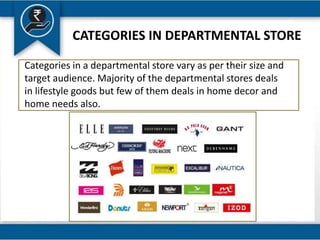 CATEGORIES IN DEPARTMENTAL STORE
Categories in a departmental store vary as per their size and
target audience. Majority of the departmental stores deals
in lifestyle goods but few of them deals in home decor and
home needs also.
 