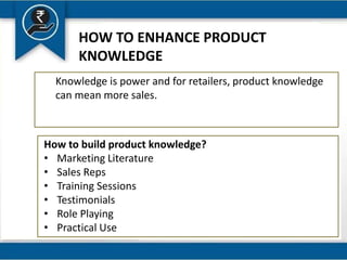 HOW TO ENHANCE PRODUCT
KNOWLEDGE
Knowledge is power and for retailers, product knowledge
can mean more sales.
How to build product knowledge?
• Marketing Literature
• Sales Reps
• Training Sessions
• Testimonials
• Role Playing
• Practical Use
 