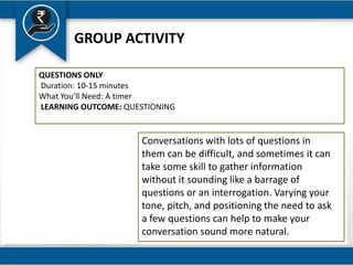 GROUP ACTIVITY
QUESTIONS ONLY
Duration: 10-15 minutes
What You’ll Need: A timer
LEARNING OUTCOME: QUESTIONING
Conversations with lots of questions in
them can be difficult, and sometimes it can
take some skill to gather information
without it sounding like a barrage of
questions or an interrogation. Varying your
tone, pitch, and positioning the need to ask
a few questions can help to make your
conversation sound more natural.
 