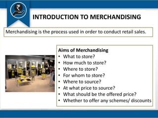 INTRODUCTION TO MERCHANDISING
Merchandising is the process used in order to conduct retail sales.
Aims of Merchandising
• What to store?
• How much to store?
• Where to store?
• For whom to store?
• Where to source?
• At what price to source?
• What should be the offered price?
• Whether to offer any schemes/ discounts
 