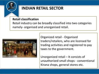 INDIAN RETAIL SECTOR
Retail classification
Retail industry can be broadly classified into two categories
namely- organised and unorganised retail.
Organized retail - Organised
traders/retailers, who are licensed for
trading activities and registered to pay
taxes to the government.
Unorganized retail – It consists of
unauthorized small shops - conventional
Kirana shops, general stores etc.
 