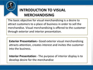 INTRODUCTION TO VISUAL
MERCHANDISING
The basic objective for visual merchandising is a desire to
attract customers to a place of business in order to sell the
merchandise. Visual merchandising is offered to the customer
through exterior and interior presentation.
Exterior Presentation:- Good exterior visual merchandising
attracts attention, creates interest and invites the customer
into the business.
Interior Presentation:- The purpose of interior display is to
develop desire for the merchandise
 