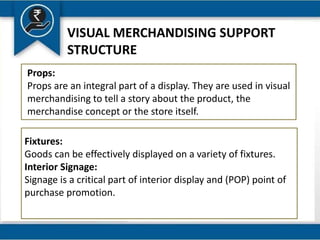 VISUAL MERCHANDISING SUPPORT
STRUCTURE
Props:
Props are an integral part of a display. They are used in visual
merchandising to tell a story about the product, the
merchandise concept or the store itself.
Fixtures:
Goods can be effectively displayed on a variety of fixtures.
Interior Signage:
Signage is a critical part of interior display and (POP) point of
purchase promotion.
 
