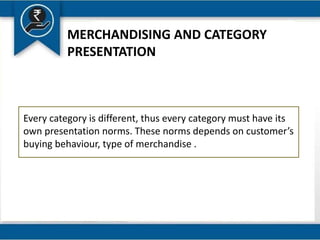 MERCHANDISING AND CATEGORY
PRESENTATION
Every category is different, thus every category must have its
own presentation norms. These norms depends on customer’s
buying behaviour, type of merchandise .
 