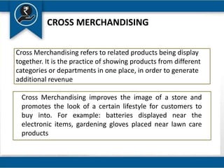 CROSS MERCHANDISING
Cross Merchandising refers to related products being display
together. It is the practice of showing products from different
categories or departments in one place, in order to generate
additional revenue
Cross Merchandising improves the image of a store and
promotes the look of a certain lifestyle for customers to
buy into. For example: batteries displayed near the
electronic items, gardening gloves placed near lawn care
products
 