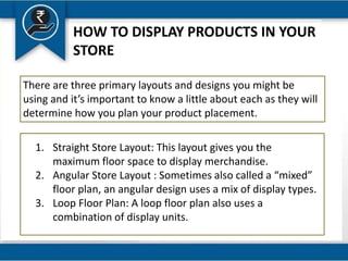 HOW TO DISPLAY PRODUCTS IN YOUR
STORE
There are three primary layouts and designs you might be
using and it’s important to know a little about each as they will
determine how you plan your product placement.
1. Straight Store Layout: This layout gives you the
maximum floor space to display merchandise.
2. Angular Store Layout : Sometimes also called a “mixed”
floor plan, an angular design uses a mix of display types.
3. Loop Floor Plan: A loop floor plan also uses a
combination of display units.
 