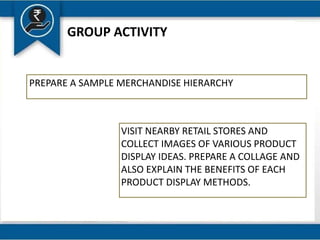 GROUP ACTIVITY
PREPARE A SAMPLE MERCHANDISE HIERARCHY
VISIT NEARBY RETAIL STORES AND
COLLECT IMAGES OF VARIOUS PRODUCT
DISPLAY IDEAS. PREPARE A COLLAGE AND
ALSO EXPLAIN THE BENEFITS OF EACH
PRODUCT DISPLAY METHODS.
 