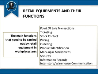 RETAIL EQUIPMENTS AND THEIR
FUNCTIONS
Point Of Sale Transactions
Ticketing
Stock Control
Pricing
Ordering
Product Identification
Mark-ups/ Markdowns
Security
Information Records
Inter-store/Warehouse Communication
The main functions
that need to be carried
out by retail
equipment in
workplaces are:
 