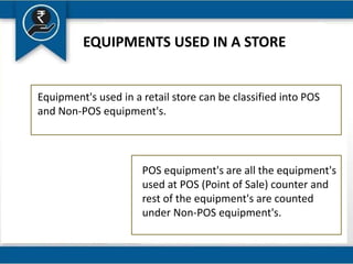 EQUIPMENTS USED IN A STORE
POS equipment's are all the equipment's
used at POS (Point of Sale) counter and
rest of the equipment's are counted
under Non-POS equipment's.
Equipment's used in a retail store can be classified into POS
and Non-POS equipment's.
 