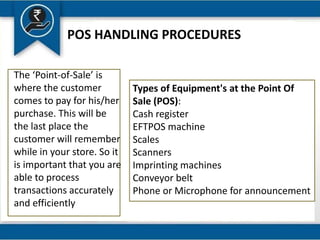 POS HANDLING PROCEDURES
The ‘Point-of-Sale’ is
where the customer
comes to pay for his/her
purchase. This will be
the last place the
customer will remember
while in your store. So it
is important that you are
able to process
transactions accurately
and efficiently
Types of Equipment's at the Point Of
Sale (POS):
Cash register
EFTPOS machine
Scales
Scanners
Imprinting machines
Conveyor belt
Phone or Microphone for announcement
 
