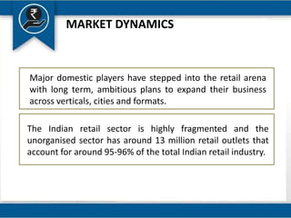 MARKET DYNAMICS
Major domestic players have stepped into the retail arena
with long term, ambitious plans to expand their business
across verticals, cities and formats.
The Indian retail sector is highly fragmented and the
unorganised sector has around 13 million retail outlets that
account for around 95-96% of the total Indian retail industry.
 