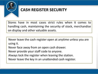 CASH REGISTER SECURITY
Stores have in most cases strict rules when it comes to
handling cash, maintaining the security of stock, merchandise
on display and other valuable assets.
Never leave the cash register open at anytime unless you are
using it.
Never face away from an open cash drawer.
Never provide your staff code to anyone.
Always lock the register when leaving the station.
Never leave the key in an unattended cash register.
 
