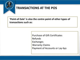 TRANSACTIONS AT THE POS
‘Point-of-Sale’ is also the centre point of other types of
transactions such as:
Purchase of Gift Certificates
Refunds
Exchanges
Warranty Claims
Payment of Accounts or Lay-bys
 
